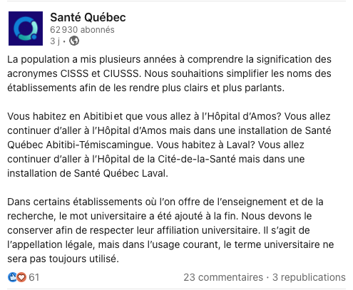 Santé Quebec : La population a mis plusieurs années à comprendre la signification des acronymes CISSS et CIUSSS. Nous souhaitions simplifier les noms des établissements afin de les rendre plus clairs et plus parlants. Vous habitez en Abitibiet que vous allez à l'Hôpital d'Amos? Vous allez continuer d'aller à l'Hôpital d'Amos mais dans une installation de Santé Québec Abitibi-Témiscamingue. Vous habitez à Laval? Vous allez continuer d'aller à l'Hôpital de la Cité-de-la-Santé mais dans une installation de Santé Québec Laval. Dans certains établissements où l'on offre de l'enseignement et de la recherche, le mot universitaire a été ajouté à la fin. Nous devons le conserver afin de respecter leur affiliation universitaire. Il s'agit de l'appellation légale, mais dans l'usage courant, le terme universitaire ne sera pas toujours utilisé.